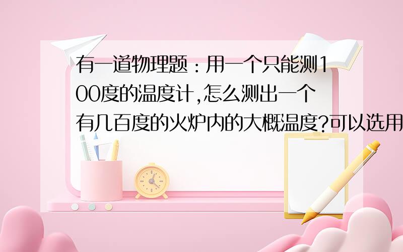 有一道物理题：用一个只能测100度的温度计,怎么测出一个有几百度的火炉内的大概温度?可以选用其他的工具来帮助测出温度.