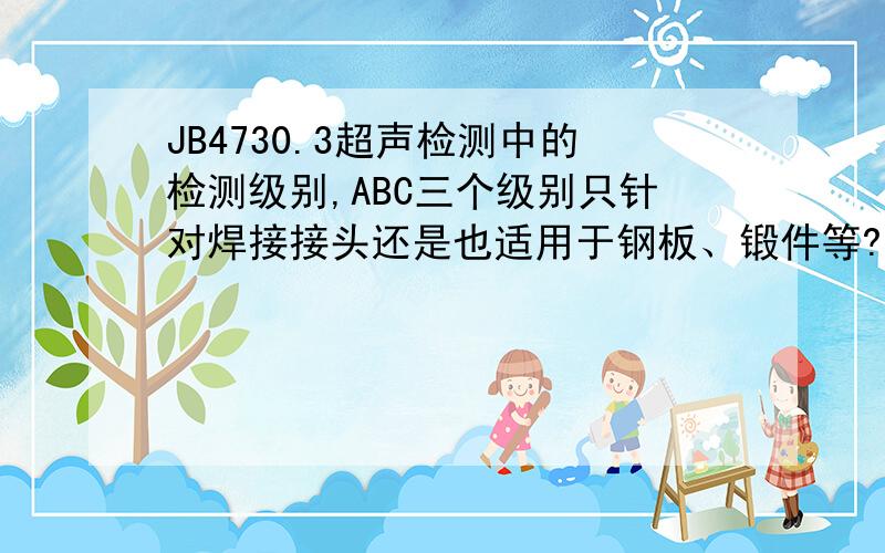 JB4730.3超声检测中的检测级别,ABC三个级别只针对焊接接头还是也适用于钢板、锻件等?