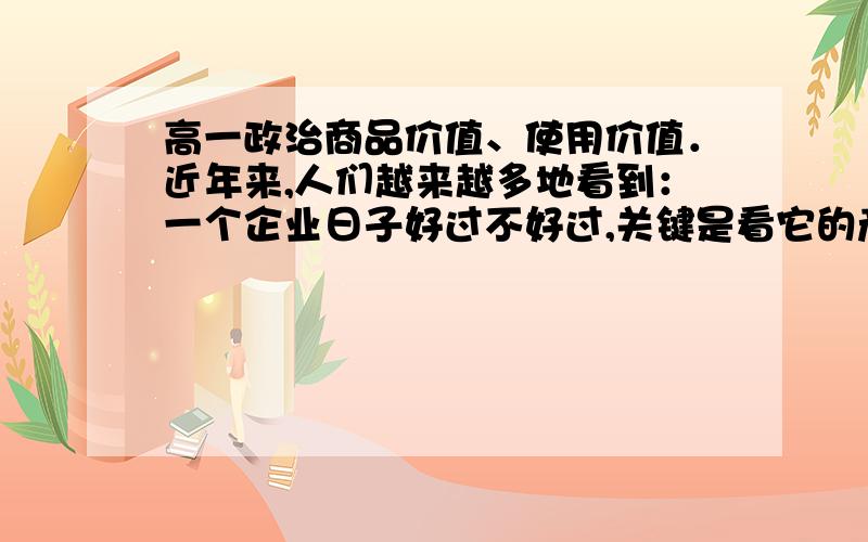 高一政治商品价值、使用价值．近年来,人们越来越多地看到：一个企业日子好过不好过,关键是看它的产品符合不符合社会需要,有没有销路.一个产品救活一个企业的事例屡见不鲜.一些企业