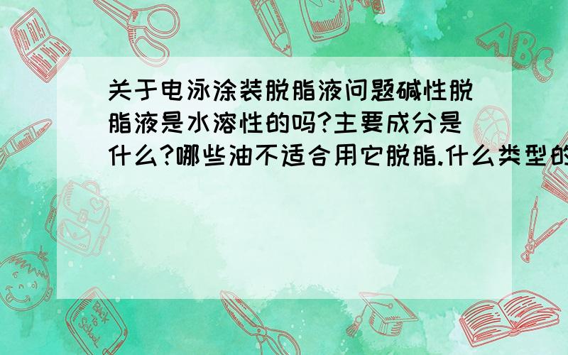 关于电泳涂装脱脂液问题碱性脱脂液是水溶性的吗?主要成分是什么?哪些油不适合用它脱脂.什么类型的冲压油可以呢?最好是全挥发性的.