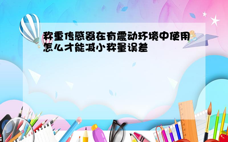 称重传感器在有震动环境中使用怎么才能减小称量误差