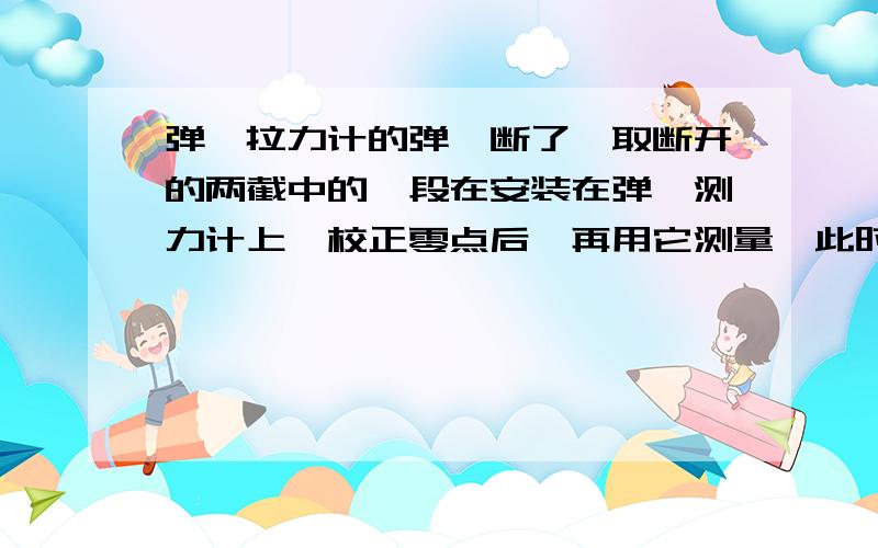 弹簧拉力计的弹簧断了,取断开的两截中的一段在安装在弹簧测力计上,校正零点后,再用它测量,此时测量值会比实际测量值大还是小还是一样?