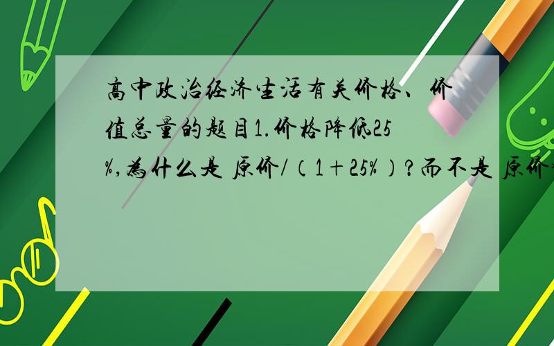 高中政治经济生活有关价格、价值总量的题目1.价格降低25%,为什么是 原价/（1+25%）?而不是 原价*75%?2.价值总量的公式?（请注明是社会还是企业个人）