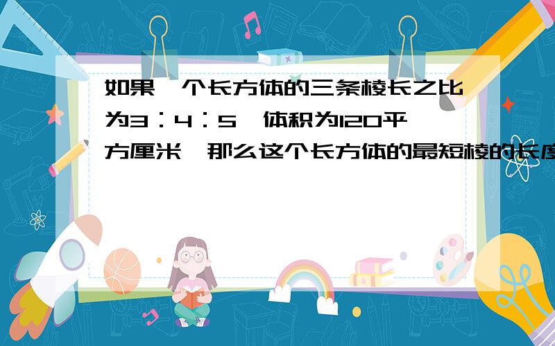 如果一个长方体的三条棱长之比为3：4：5,体积为120平方厘米,那么这个长方体的最短棱的长度是多少?