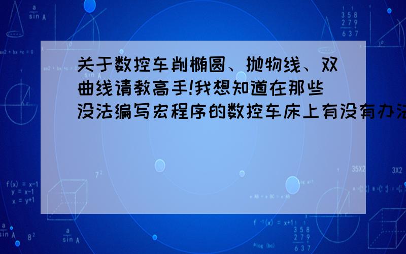 关于数控车削椭圆、抛物线、双曲线请教高手!我想知道在那些没法编写宏程序的数控车床上有没有办法近似模拟椭圆、抛物线、双曲呢?我知道椭圆可以用四段圆弧替代(四心法),不知道抛物