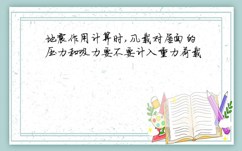 地震作用计算时,风载对屋面的压力和吸力要不要计入重力荷载