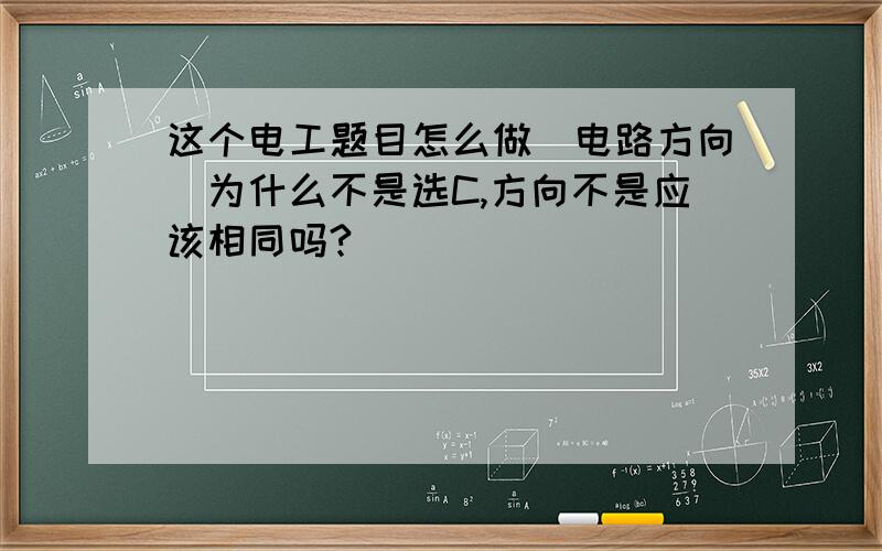 这个电工题目怎么做[电路方向]为什么不是选C,方向不是应该相同吗?