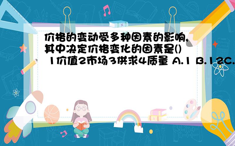 价格的变动受多种因素的影响,其中决定价格变化的因素是() 1价值2市场3供求4质量 A.1 B.12C.123 D.1234