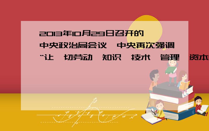 2013年10月29日召开的中央政治局会议,中央再次强调“让一切劳动、知识、技术、管理、资本的活力竞相迸发,让一切创造社会财富的源泉充分涌流”.为此,我们要①着力提高劳动报酬在再分配