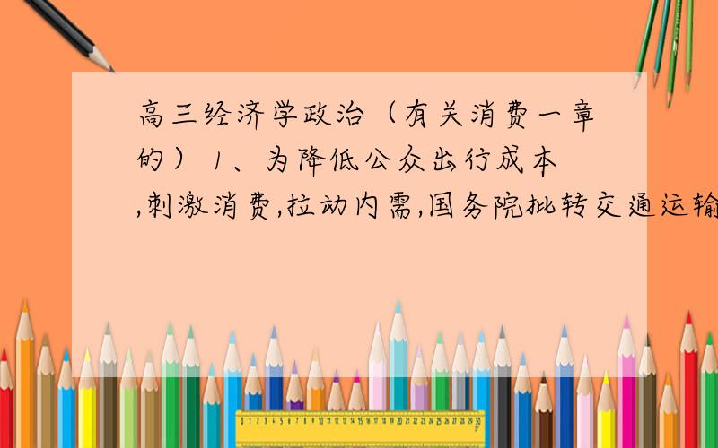 高三经济学政治（有关消费一章的） 1、为降低公众出行成本,刺激消费,拉动内需,国务院批转交通运输部等部门重大节假日免收小型客车通行费实施方案.回答2-3题.该方案在今年中秋、国庆节