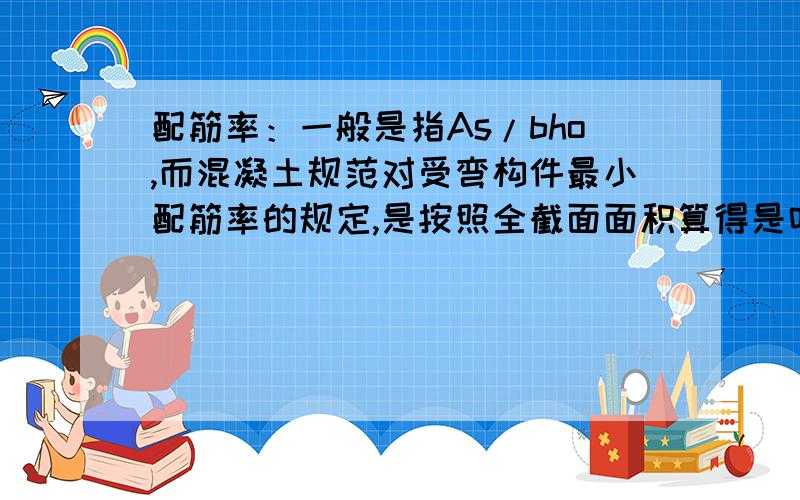 配筋率：一般是指As/bho,而混凝土规范对受弯构件最小配筋率的规定,是按照全截面面积算得是吗?0.2%及0.45ft/fy,PKPM计算时,如120厚板,C30混凝土,计算值就是240.哪位对这个概念比较清楚的请讲解一