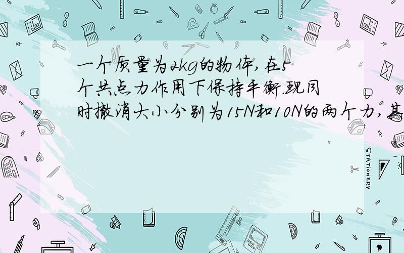 一个质量为2kg的物体,在5个共点力作用下保持平衡.现同时撤消大小分别为15N和10N的两个力,其余的?一个质量为2kg的物体，在5个共点力作用下保持平衡。现同时撤消大小分别为15N和10N的两个力