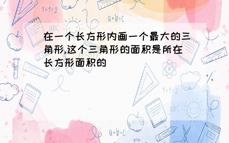 在一个长方形内画一个最大的三角形,这个三角形的面积是所在长方形面积的（）