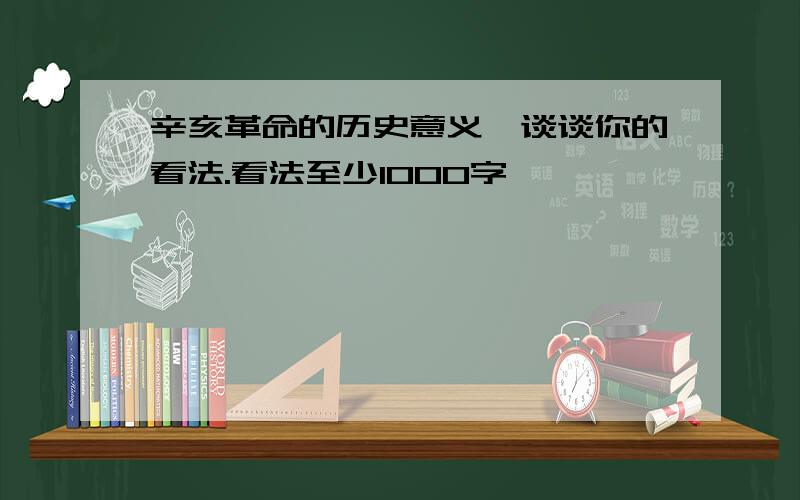 辛亥革命的历史意义,谈谈你的看法.看法至少1000字