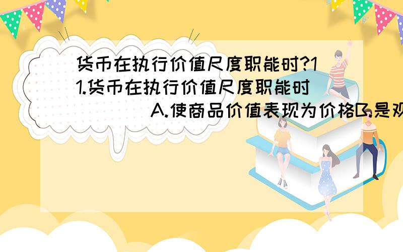 货币在执行价值尺度职能时?11.货币在执行价值尺度职能时____A.使商品价值表现为价格B.是观念的货币表现商品的价值C.总是准确地反映商品的价值D.有时并不真正反映商品的价值E.可以衡量一