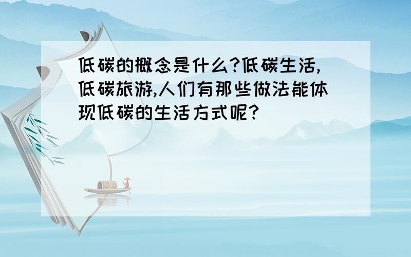 低碳的概念是什么?低碳生活,低碳旅游,人们有那些做法能体现低碳的生活方式呢?