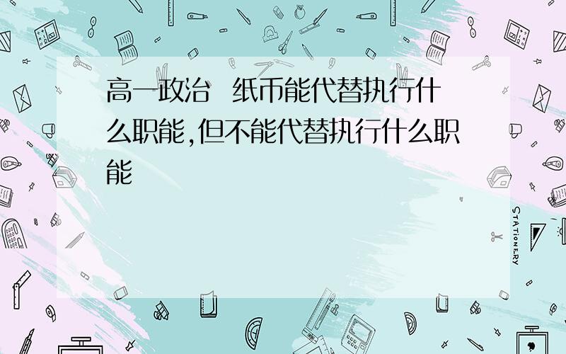 高一政治  纸币能代替执行什么职能,但不能代替执行什么职能