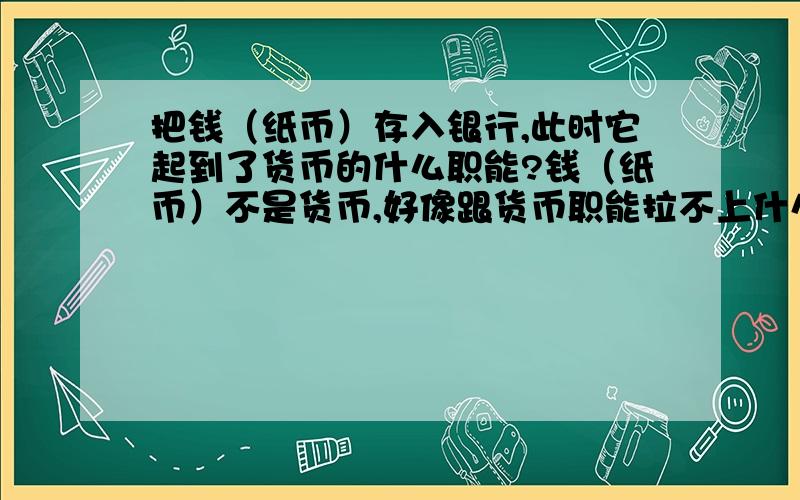 把钱（纸币）存入银行,此时它起到了货币的什么职能?钱（纸币）不是货币,好像跟货币职能拉不上什么关系吧?一楼的肯定错了：作为储藏手段的必须是金银等足值的金属货币。