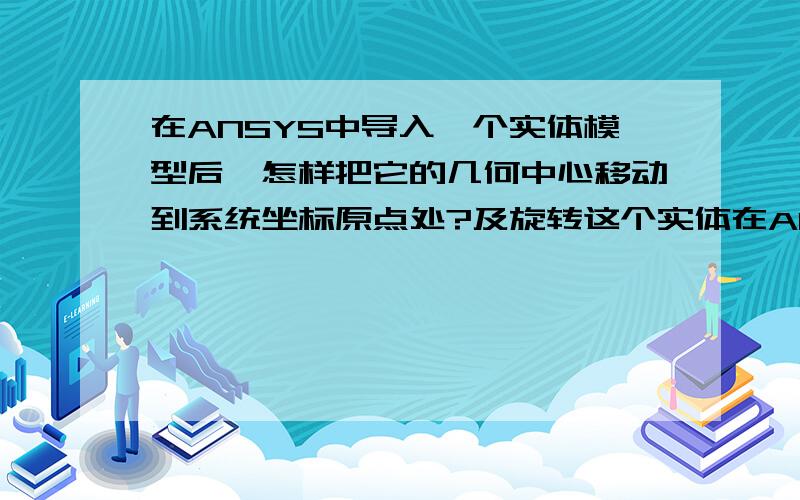 在ANSYS中导入一个实体模型后,怎样把它的几何中心移动到系统坐标原点处?及旋转这个实体在ANSYS中导入一个实体模型后,怎样把它的几何中心移动到系统坐标原点处?还有就是怎样对这个模型