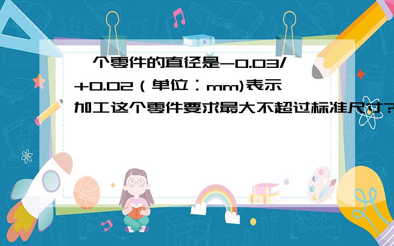 一个零件的直径是-0.03/+0.02（单位：mm)表示加工这个零件要求最大不超过标准尺寸?,不小于标准尺寸?