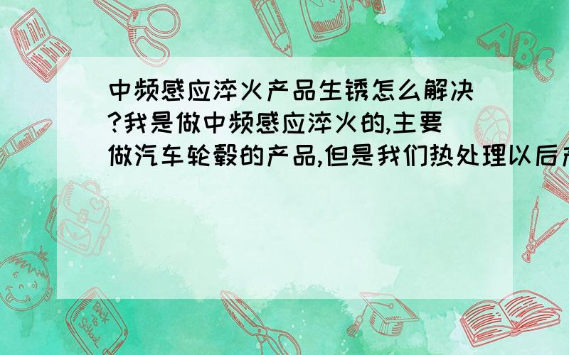 中频感应淬火产品生锈怎么解决?我是做中频感应淬火的,主要做汽车轮毂的产品,但是我们热处理以后产品生锈,很严重,不知道怎么回事,我们目前用防锈水防锈,防锈油的话生锈会更严重.现在