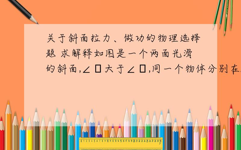 关于斜面拉力、做功的物理选择题 求解释如图是一个两面光滑的斜面,∠β大于∠α,同一个物体分别在AC和BC斜面上受拉力匀速运动到C点,所需拉力分别为FA、FB,所做功分别为WA、WB,则（   ）A. FA