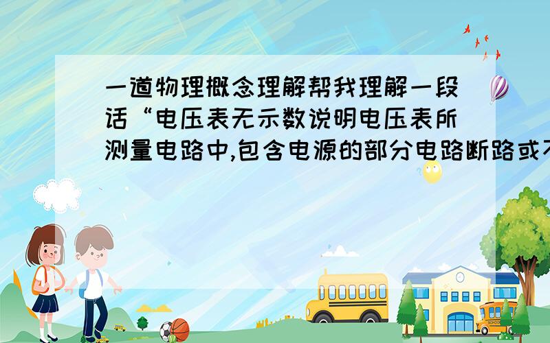 一道物理概念理解帮我理解一段话“电压表无示数说明电压表所测量电路中,包含电源的部分电路断路或不包含电源部分短路,再由电路中有无电流来判断是断路还是短路．有电流,则电路为短