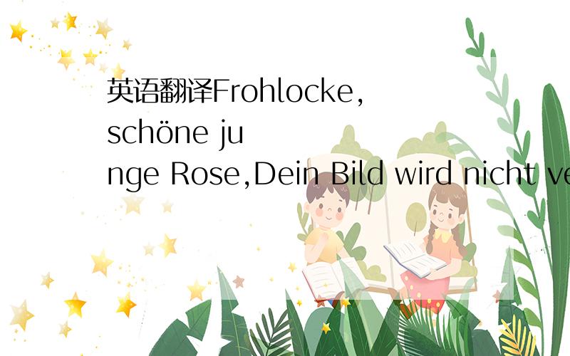 英语翻译Frohlocke,schöne junge Rose,Dein Bild wird nicht verschwinden ,Wenn auch die Glut,die dauerlose,Verweht in Abendwinden.So süßer Duft,so helle Flamme Kann nicht für irdisch gelten,Du Prangst am stolzen Rosenstamme,Verpflanzt au