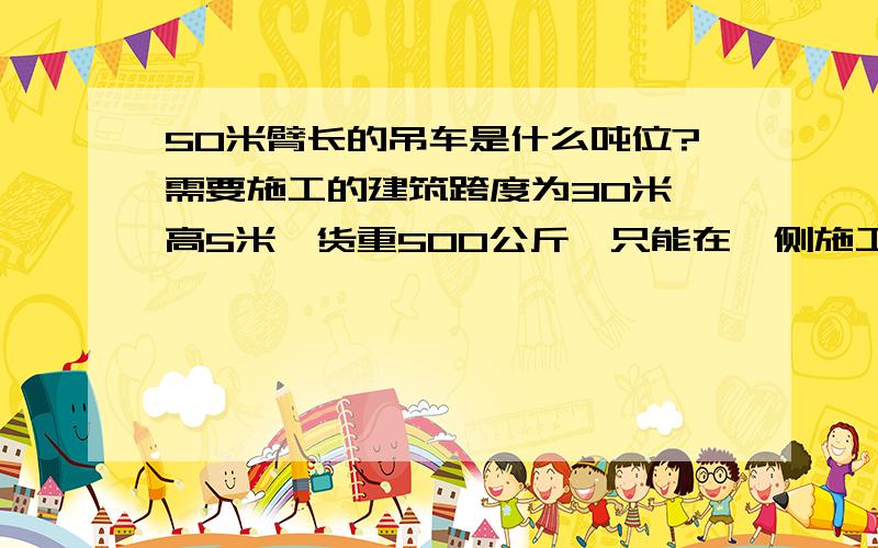 50米臂长的吊车是什么吨位?需要施工的建筑跨度为30米,高5米,货重500公斤,只能在一侧施工,吊车与建筑必须保持20米左右的间距!我需要使用什么样的吊车?需要施工的建筑跨度为30米，高5米，