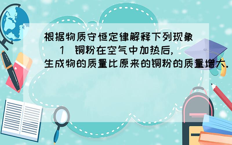 根据物质守恒定律解释下列现象 （1）铜粉在空气中加热后,生成物的质量比原来的铜粉的质量增大.（2）纸在空气中燃烧化为灰烬,灰烬的质量壁纸的质量减小.（3）高锰酸钾受热分解后,剩余