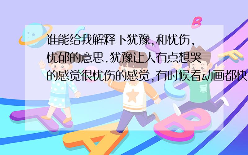 谁能给我解释下犹豫,和忧伤,忧郁的意思.犹豫让人有点想哭的感觉很忧伤的感觉,有时候看动画都快哭了