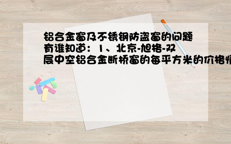 铝合金窗及不锈钢防盗窗的问题有谁知道：1、北京-旭格-双层中空铝合金断桥窗的每平方米的价格情况?2、北京-旭格-铝合金百叶窗的每平方米的价格情况?3、北京-旭格-不锈钢防盗窗的每平