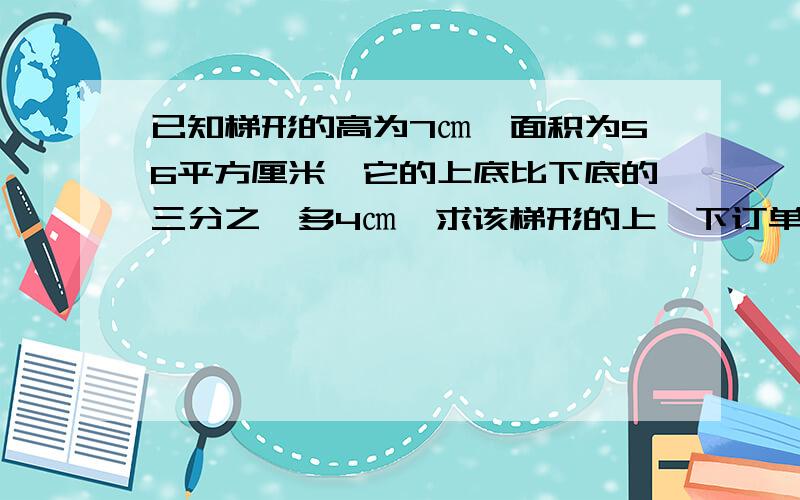 已知梯形的高为7㎝,面积为56平方厘米,它的上底比下底的三分之一多4㎝,求该梯形的上,下订单长度