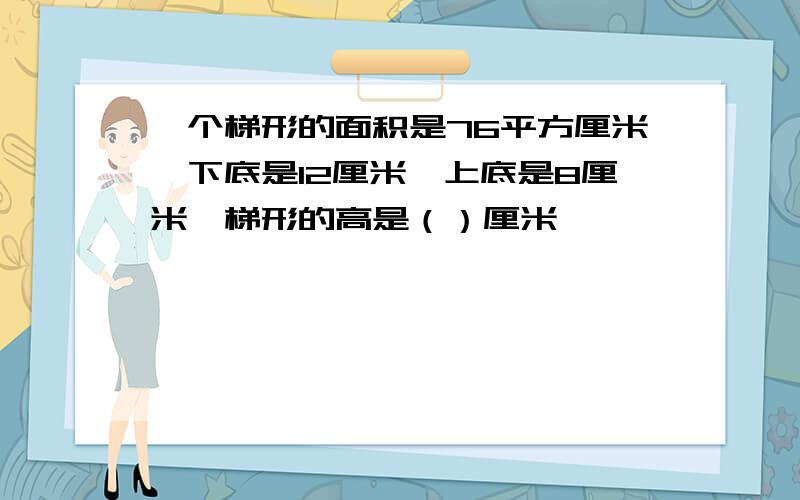 一个梯形的面积是76平方厘米,下底是12厘米,上底是8厘米,梯形的高是（）厘米