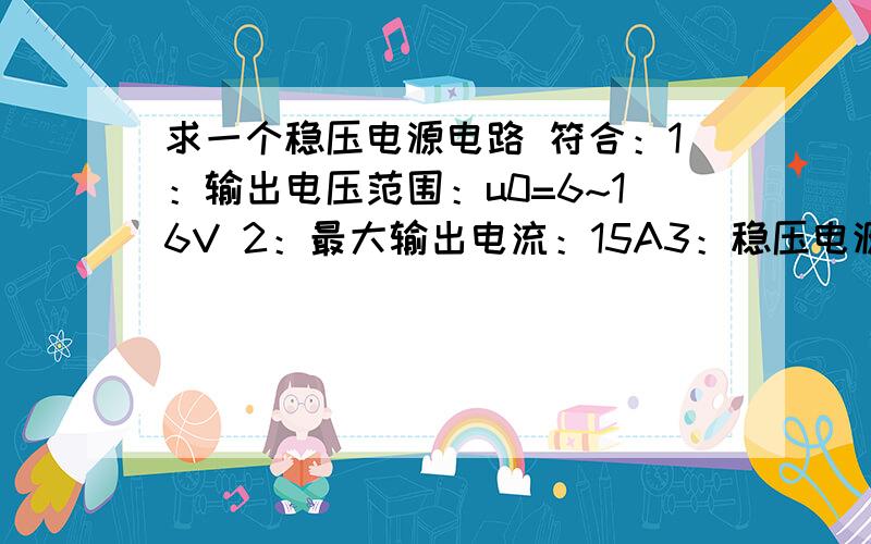 求一个稳压电源电路 符合：1：输出电压范围：u0=6~16V 2：最大输出电流：15A3：稳压电源变压器的效率80%4：允许电网波动±10%2：最大输出电流：1.5A 不是15A