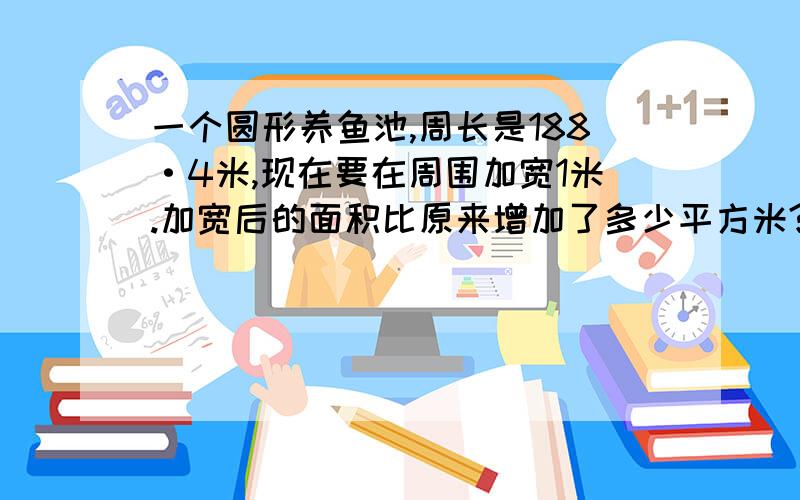 一个圆形养鱼池,周长是188·4米,现在要在周围加宽1米.加宽后的面积比原来增加了多少平方米?