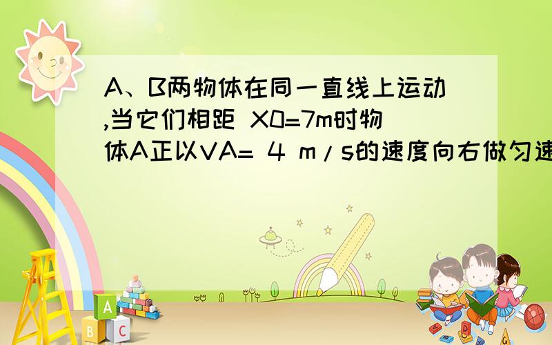 A、B两物体在同一直线上运动,当它们相距 X0=7m时物体A正以VA= 4 m/s的速度向右做匀速运动,而物体B此时速度VB=10 m/s向右,它以a= 2 m/s2匀减速运动,则经过多长时间A追上B?若VA=8m/s ,则又经多长时间A