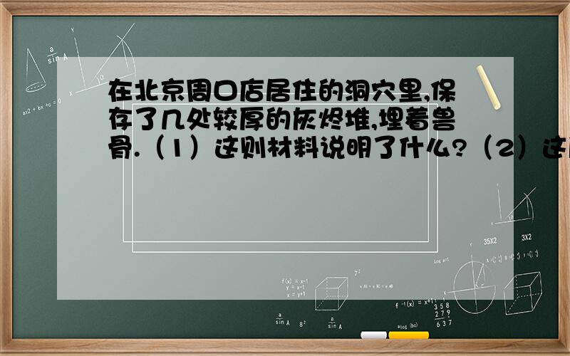 在北京周口店居住的洞穴里,保存了几处较厚的灰烬堆,埋着兽骨.（1）这则材料说明了什么?（2）这所