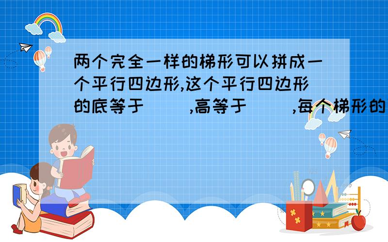 两个完全一样的梯形可以拼成一个平行四边形,这个平行四边形的底等于（ ）,高等于（ ）,每个梯形的面积两个完全一样的梯形可以拼成一个平行四边形,这个平行四边形的底等于（ ）,高等