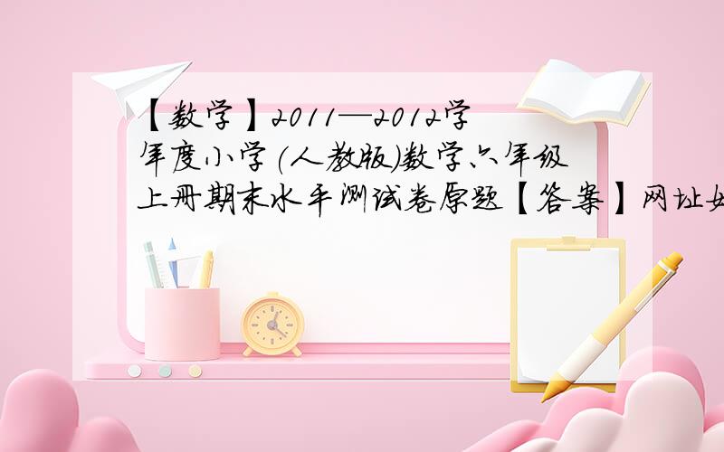 【数学】2011—2012学年度小学(人教版)数学六年级上册期末水平测试卷原题【答案】网址如下速度,传送门如上,骂人的可以滚.我要的是参考答案,