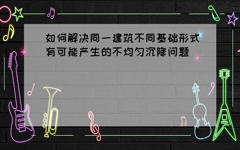 如何解决同一建筑不同基础形式有可能产生的不均匀沉降问题