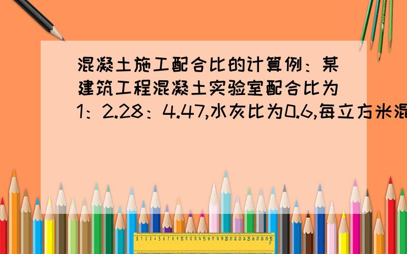 混凝土施工配合比的计算例：某建筑工程混凝土实验室配合比为1：2.28：4.47,水灰比为0.6,每立方米混凝土的水泥用量为250kg,工地实测沙子含水量为3%,石子含水量为1%.求：（1）混凝土施工配合