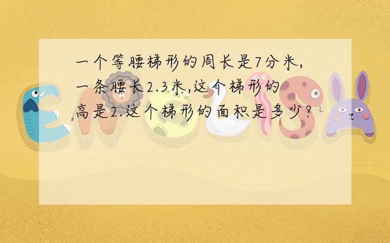 一个等腰梯形的周长是7分米,一条腰长2.3米,这个梯形的高是2.这个梯形的面积是多少?