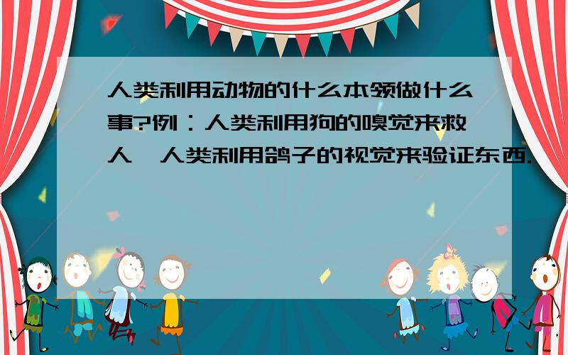 人类利用动物的什么本领做什么事?例：人类利用狗的嗅觉来救人,人类利用鸽子的视觉来验证东西.