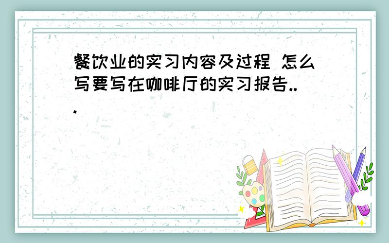 餐饮业的实习内容及过程 怎么写要写在咖啡厅的实习报告...