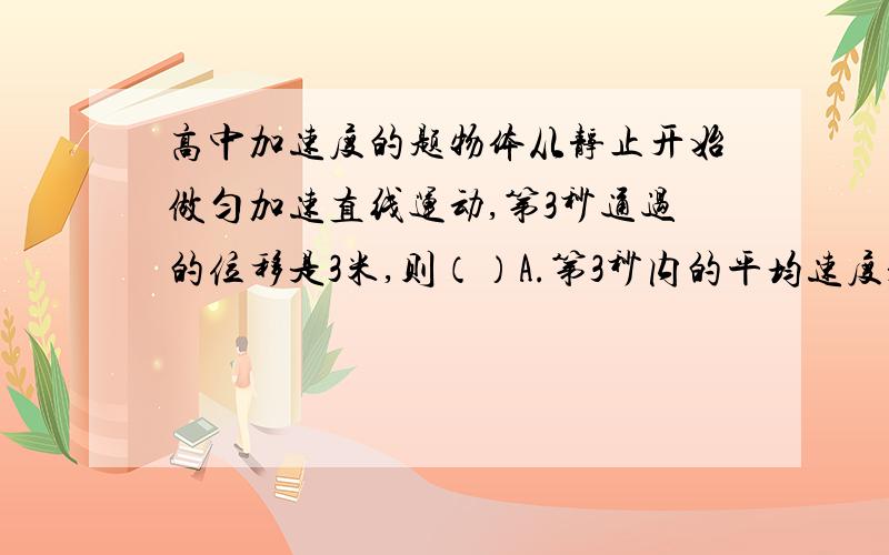 高中加速度的题物体从静止开始做匀加速直线运动,第3秒通过的位移是3米,则（）A.第3秒内的平均速度是3m/sB.物体的加速度是1.2米每二次方秒C.前3秒内的位移是6米D.3秒末的速度是3.6m/s