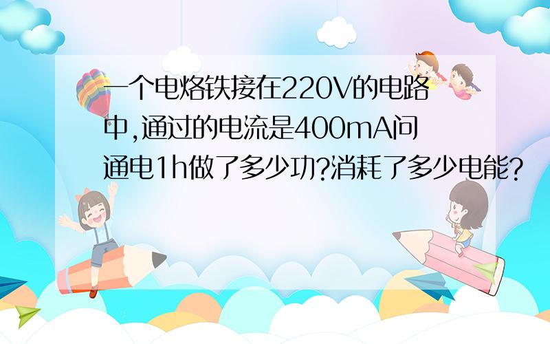 一个电烙铁接在220V的电路中,通过的电流是400mA问通电1h做了多少功?消耗了多少电能?