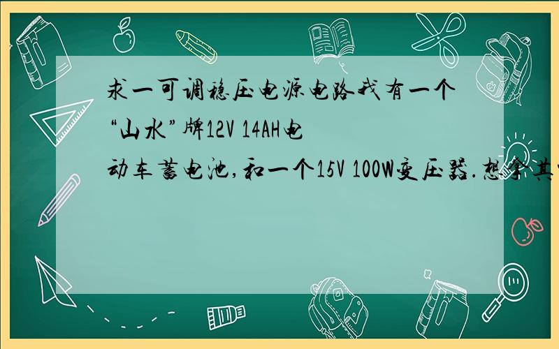 求一可调稳压电源电路我有一个“山水”牌12V 14AH电动车蓄电池,和一个15V 100W变压器.想拿其中一个制作一电压连续可调的稳压电源作为家用.要求：电压连续可调1V以下至12V 最大电流3A以上 最