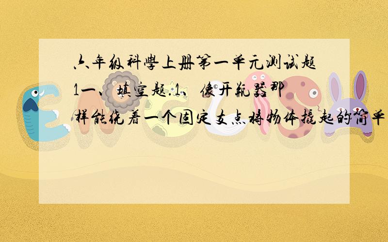 六年级科学上册第一单元测试题1一、填空题.1、像开瓶器那样能绕着一个固定支点将物体撬起的简单机械叫做___ ___.2、杆上用力的点叫做______ ___；承受重物的点叫做____ ____；起支撑作用的点