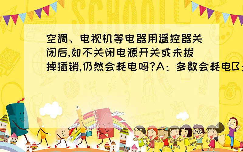 空调、电视机等电器用遥控器关闭后,如不关闭电源开关或未拔掉插销,仍然会耗电吗?A：多数会耗电B：C：少数会耗电